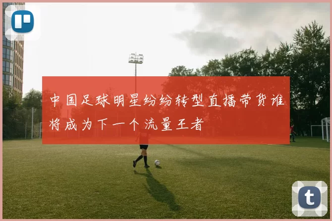 中国足球明星纷纷转型直播带货谁将成为下一个流量王者