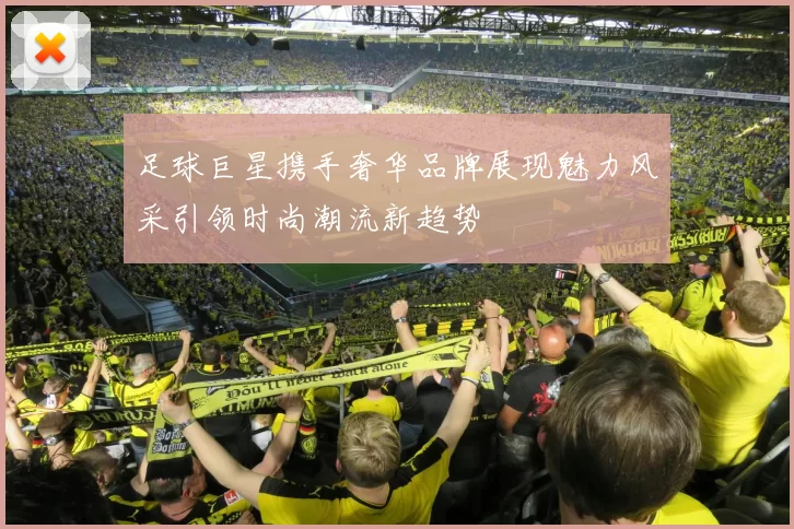 足球巨星携手奢华品牌展现魅力风采引领时尚潮流新趋势