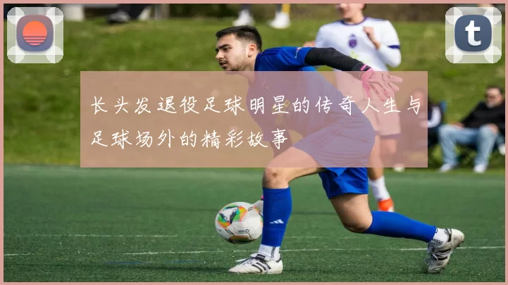 长头发退役足球明星的传奇人生与足球场外的精彩故事