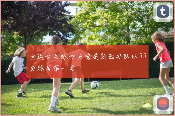 全运会足球积分榜更新西安队以55分稳居第一名