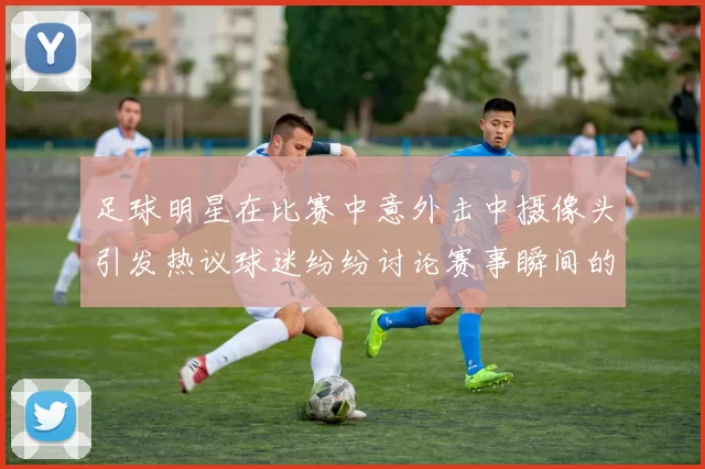 足球明星在比赛中意外击中摄像头引发热议球迷纷纷讨论赛事瞬间的趣味性