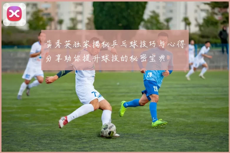 黄秀英独家揭秘乒乓球技巧与心得分享助你提升球技的秘密宝典
