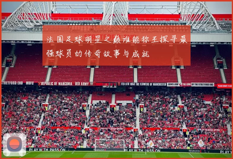 法国足球明星之巅谁能称王探寻最强球员的传奇故事与成就