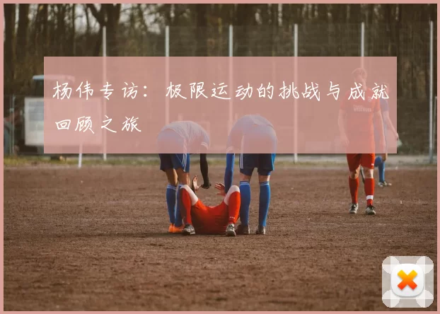 杨伟专访：极限运动的挑战与成就回顾之旅