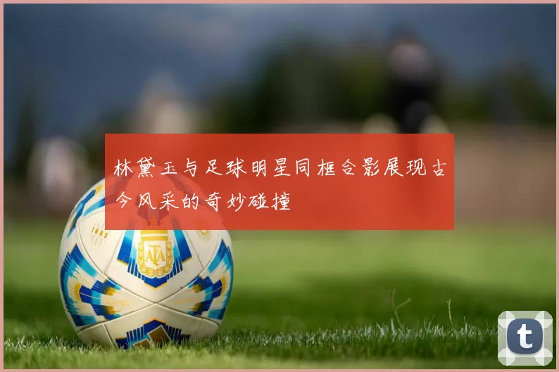 林黛玉与足球明星同框合影展现古今风采的奇妙碰撞
