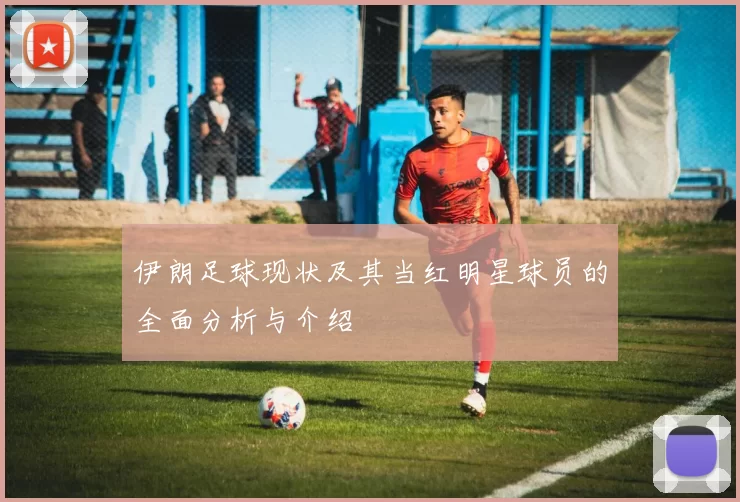 伊朗足球现状及其当红明星球员的全面分析与介绍