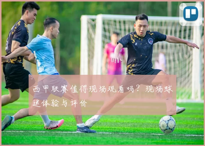 西甲联赛值得现场观看吗？现场球迷体验与评价