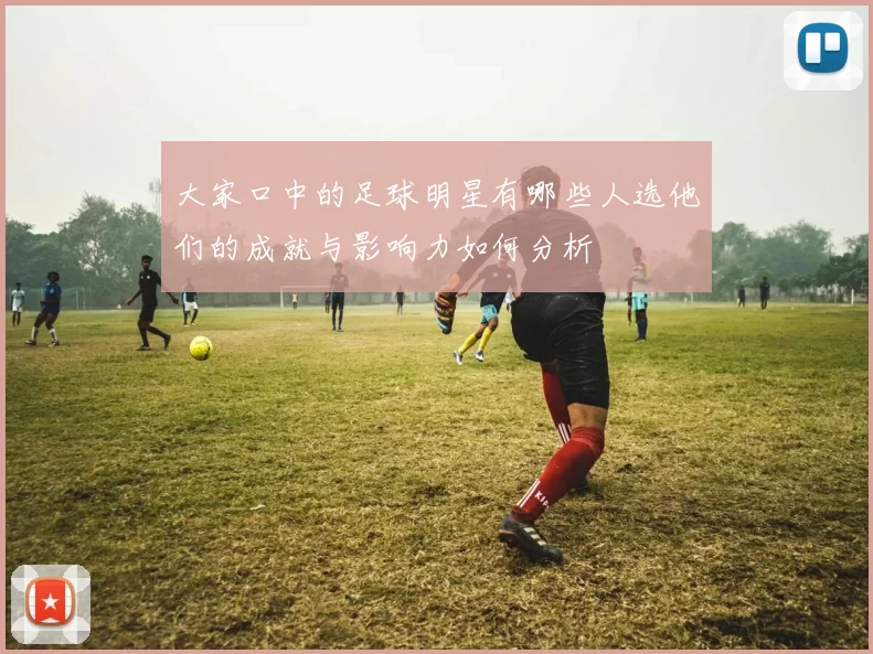 大家口中的足球明星有哪些人选他们的成就与影响力如何分析