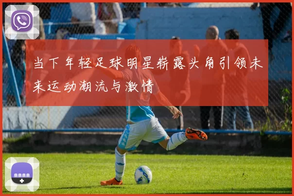 当下年轻足球明星崭露头角引领未来运动潮流与激情