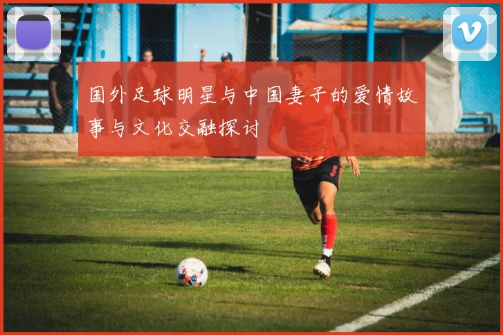 国外足球明星与中国妻子的爱情故事与文化交融探讨