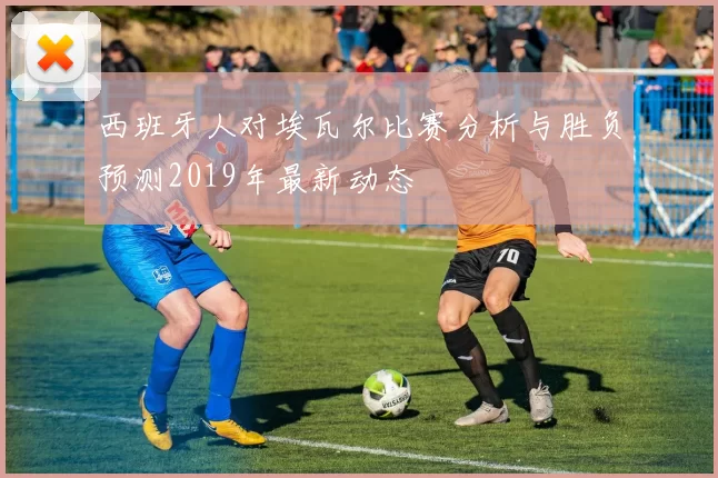西班牙人对埃瓦尔比赛分析与胜负预测2019年最新动态