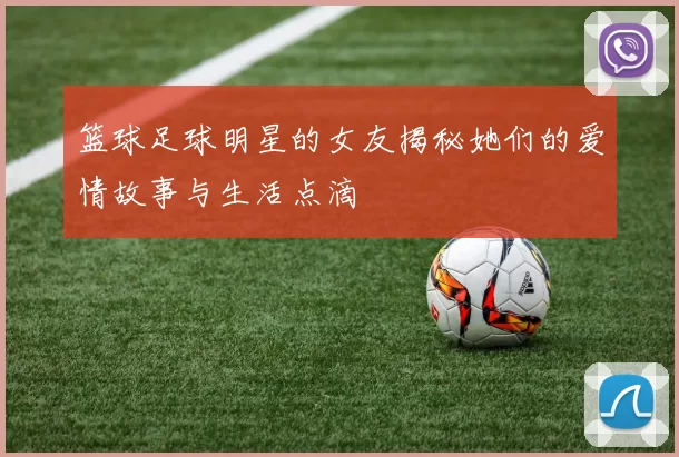 篮球足球明星的女友揭秘她们的爱情故事与生活点滴