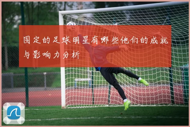 固定的足球明星有哪些他们的成就与影响力分析