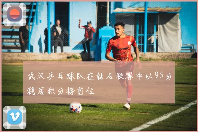 武汉乒乓球队在钻石联赛中以95分稳居积分榜首位