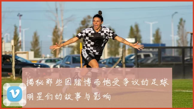揭秘那些因赌博而饱受争议的足球明星们的故事与影响