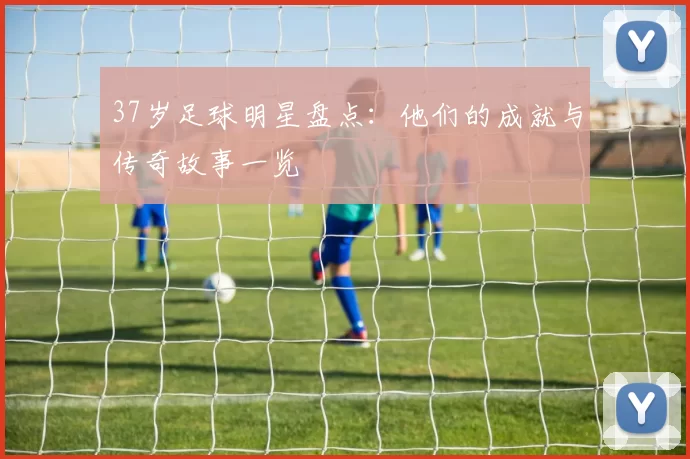 37岁足球明星盘点：他们的成就与传奇故事一览